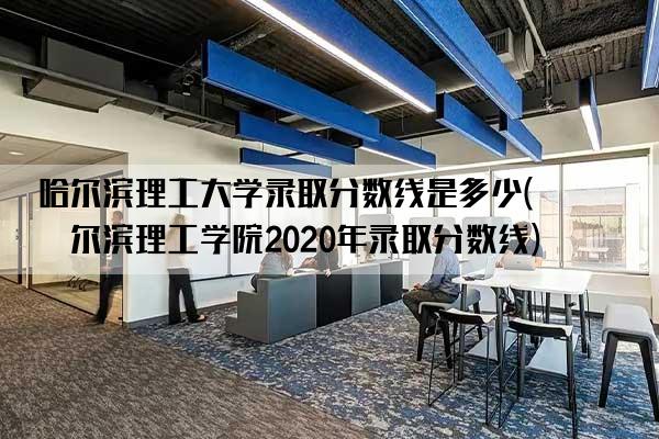 哈尔滨理工大学录取分数线是多少(哈尔滨理工学院2020年录取分数线)