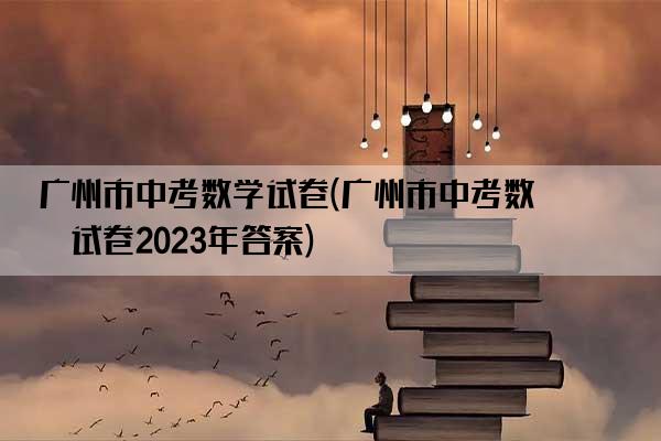 广州市中考数学试卷(广州市中考数学试卷2023年答案)