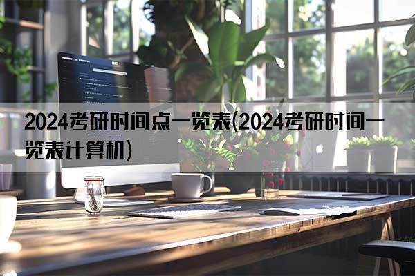 2024考研时间点一览表(2024考研时间一览表计算机)