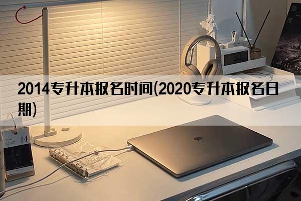 2014专升本报名时间(2020专升本报名日期)