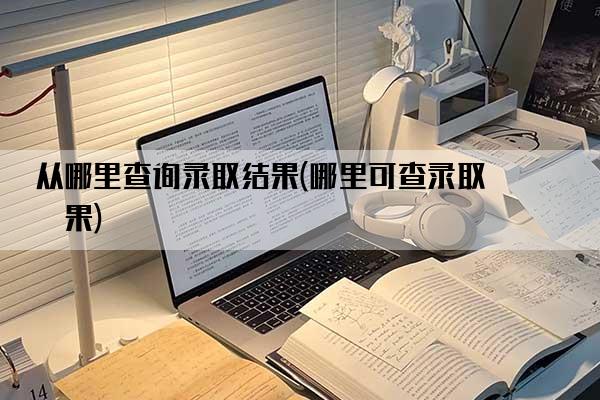 从哪里查询录取结果(哪里可查录取结果)