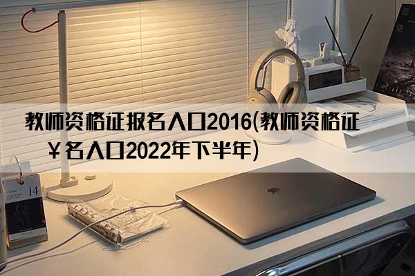 教师资格证报名入口2016(教师资格证报名入口2022年下半年)