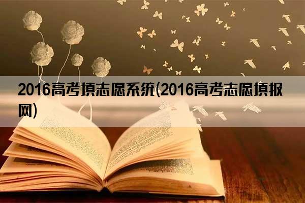 2016高考填志愿系统(2016高考志愿填报网)