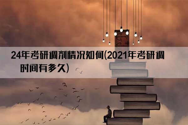 24年考研调剂情况如何(2021年考研调剂时间有多久)