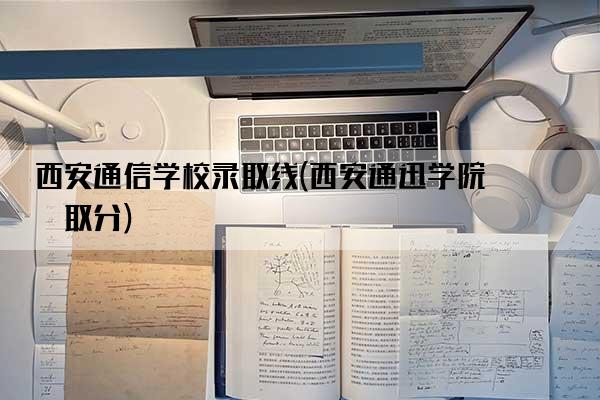 西安通信学校录取线(西安通迅学院录取分)