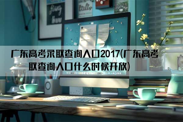 广东高考录取查询入口2017(广东高考录取查询入口什么时候开放)