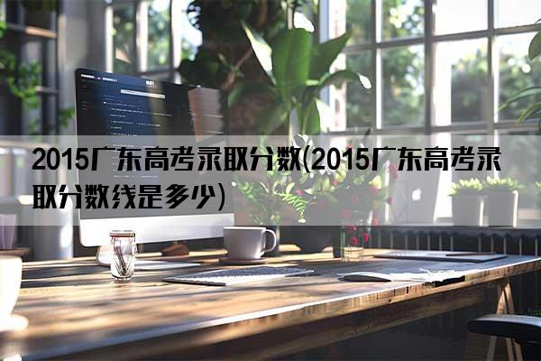 2015广东高考录取分数(2015广东高考录取分数线是多少)