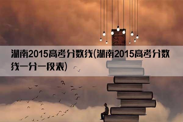 湖南2015高考分数线(湖南2015高考分数线一分一段表)