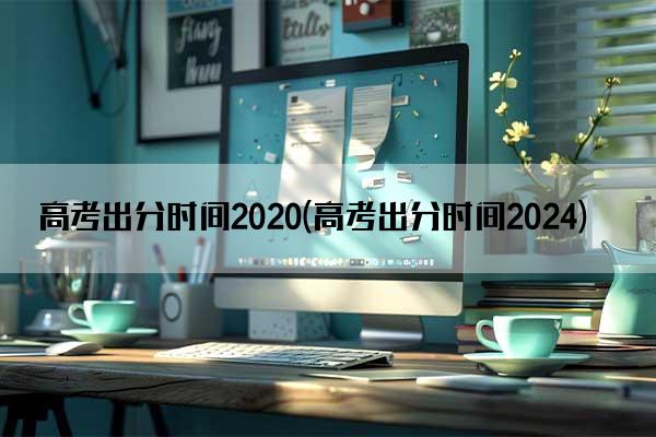 高考出分时间2020(高考出分时间2024)