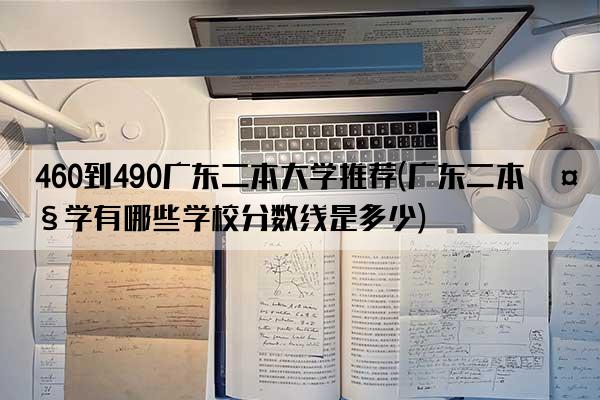 460到490广东二本大学推荐(广东二本大学有哪些学校分数线是多少)