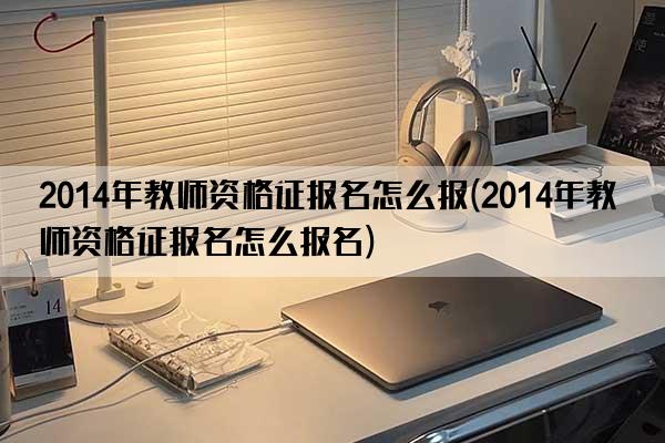 2014年教师资格证报名怎么报(2014年教师资格证报名怎么报名)