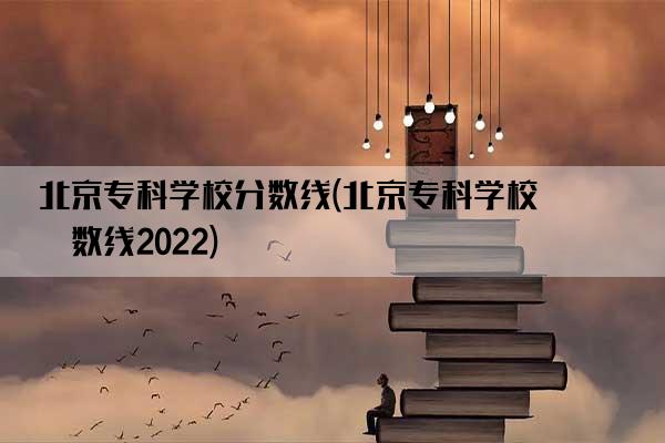 北京专科学校分数线(北京专科学校分数线2022)