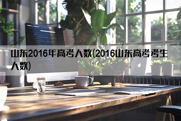 山东2016年高考人数(2016山东高考考生人数)