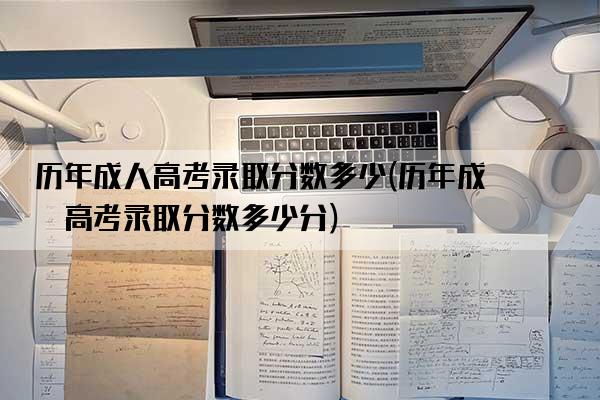 历年成人高考录取分数多少(历年成人高考录取分数多少分)