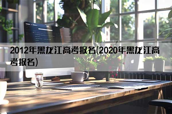 2012年黑龙江高考报名(2020年黑龙江高考报名)