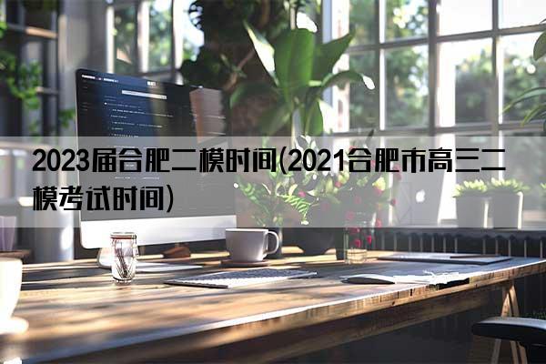 2023届合肥二模时间(2021合肥市高三二模考试时间)