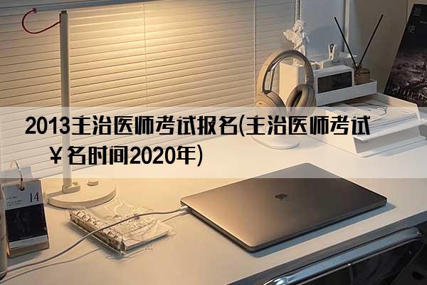 2013主治医师考试报名(主治医师考试报名时间2020年)