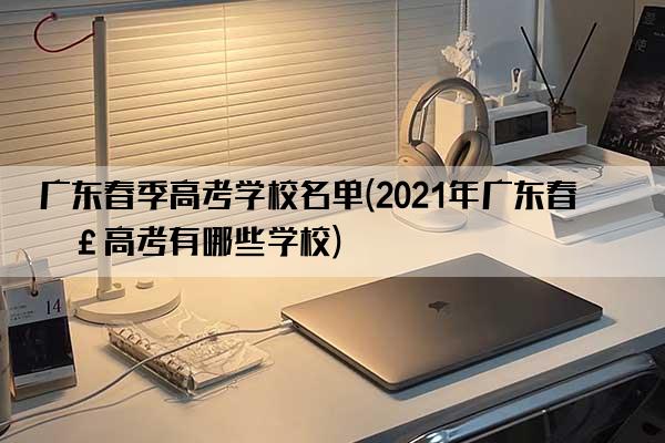 广东春季高考学校名单(2021年广东春季高考有哪些学校)