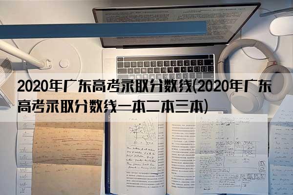 2020年广东高考录取分数线(2020年广东高考录取分数线一本二本三本)