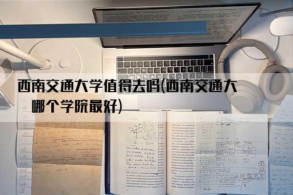 西南交通大学值得去吗(西南交通大学哪个学院最好)