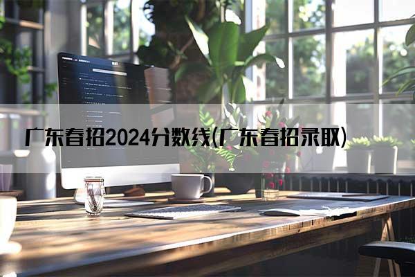 广东春招2024分数线(广东春招录取)