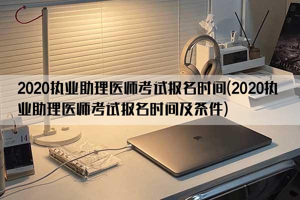 2020执业助理医师考试报名时间(2020执业助理医师考试报名时间及条件)