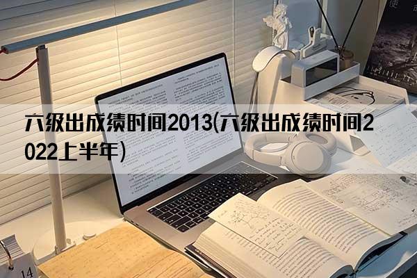 六级出成绩时间2013(六级出成绩时间2022上半年)