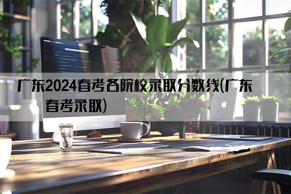 广东2024春考各院校录取分数线(广东省春考录取)