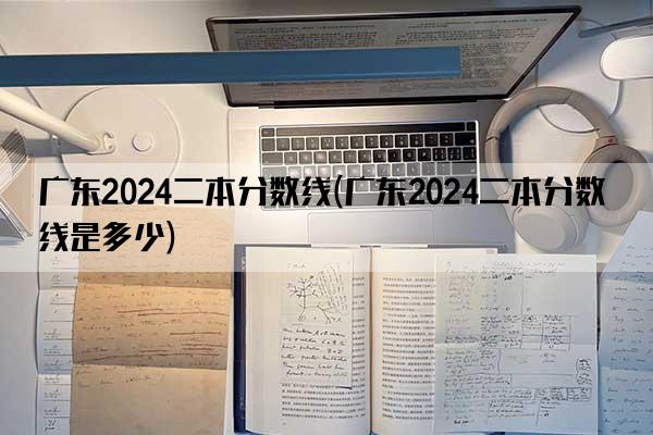 广东2024二本分数线(广东2024二本分数线是多少)