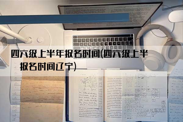 四六级上半年报名时间(四六级上半年报名时间辽宁)