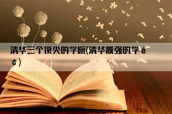 清华三个顶尖的学院(清华最强的学院)