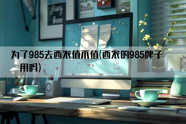 为了985去西农值不值(西农的985牌子有用吗)