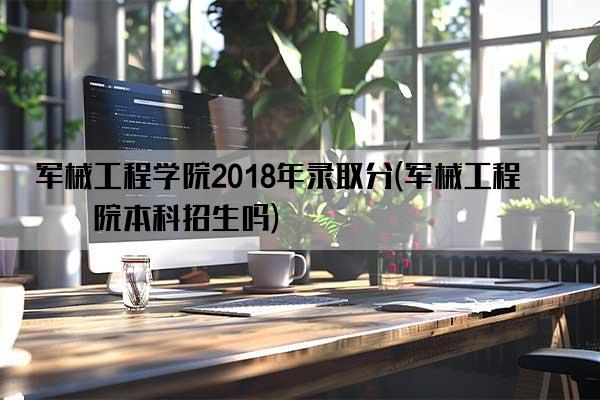 军械工程学院2018年录取分(军械工程学院本科招生吗)