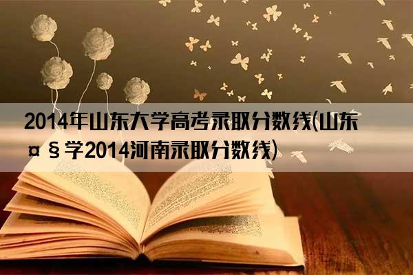 2014年山东大学高考录取分数线(山东大学2014河南录取分数线)