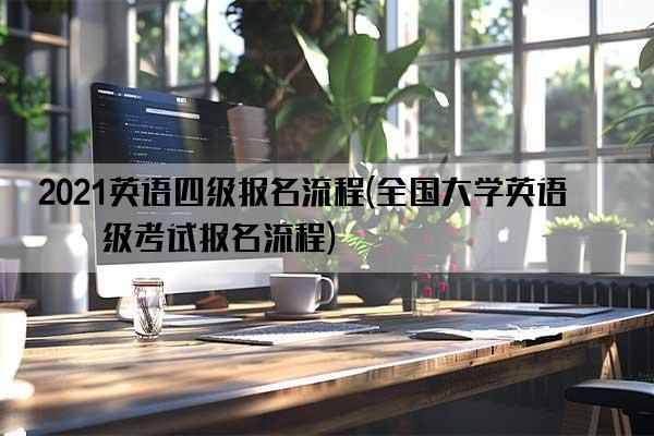 2021英语四级报名流程(全国大学英语四级考试报名流程)