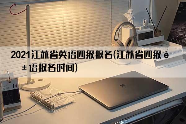 2021江苏省英语四级报名(江苏省四级英语报名时间)