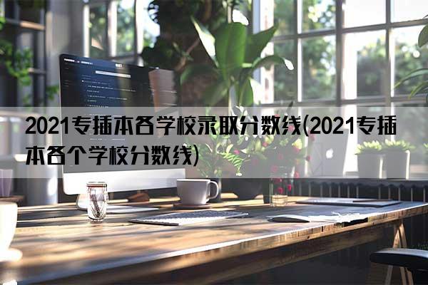 2021专插本各学校录取分数线(2021专插本各个学校分数线)