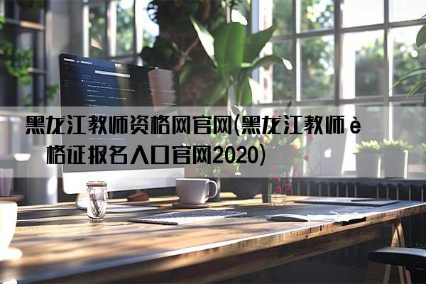 黑龙江教师资格网官网(黑龙江教师资格证报名入口官网2020)