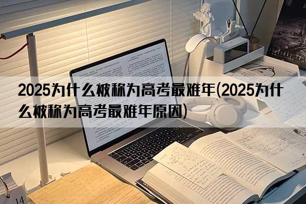 2025为什么被称为高考最难年(2025为什么被称为高考最难年原因)