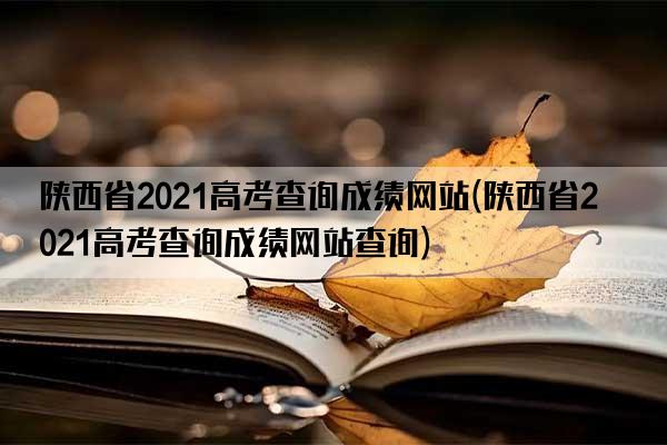 陕西省2021高考查询成绩网站(陕西省2021高考查询成绩网站查询)