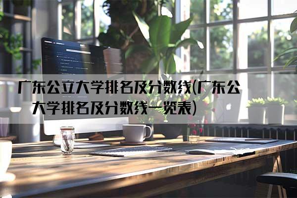 广东公立大学排名及分数线(广东公立大学排名及分数线一览表)