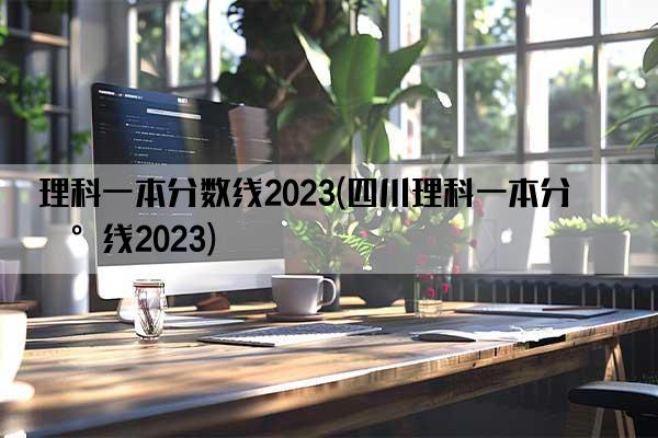 理科一本分数线2023(四川理科一本分数线2023)