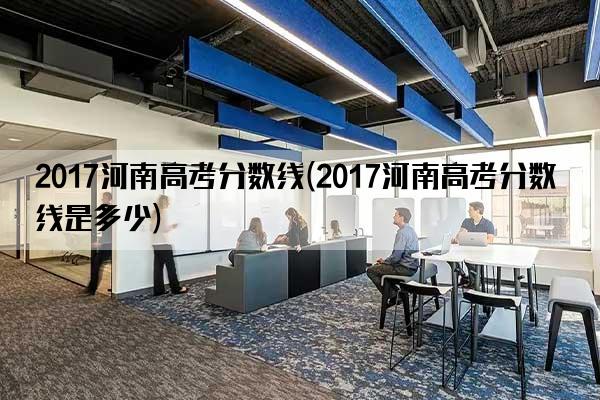 2017河南高考分数线(2017河南高考分数线是多少)