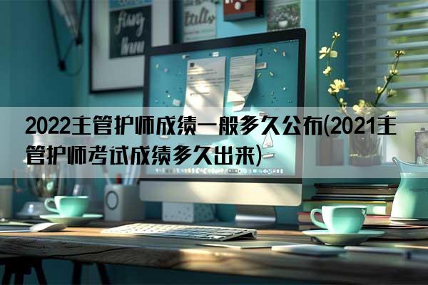 2022主管护师成绩一般多久公布(2021主管护师考试成绩多久出来)