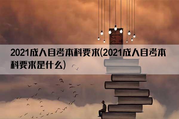 2021成人自考本科要求(2021成人自考本科要求是什么)