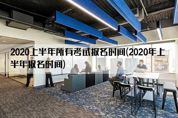 2020上半年所有考试报名时间(2020年上半年报名时间)