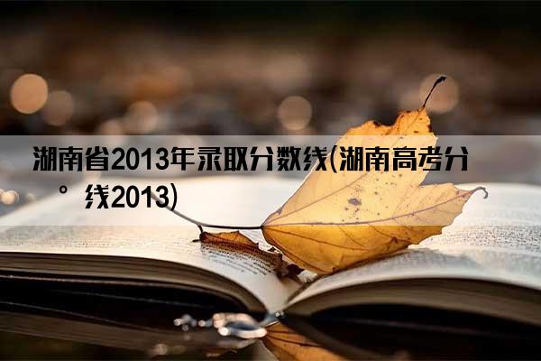 湖南省2013年录取分数线(湖南高考分数线2013)