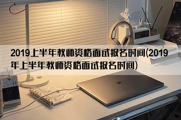 2019上半年教师资格面试报名时间(2019年上半年教师资格面试报名时间)