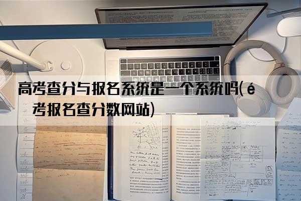 高考查分与报名系统是一个系统吗(高考报名查分数网站)