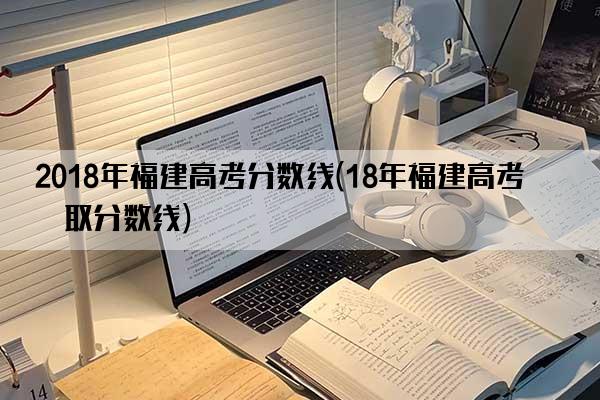 2018年福建高考分数线(18年福建高考录取分数线)